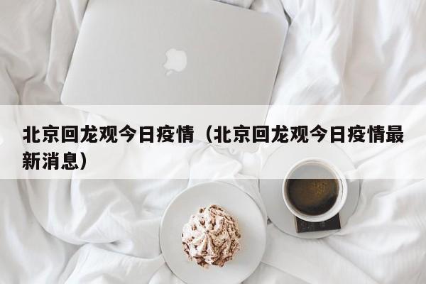 北京回龙观今日疫情（北京回龙观今日疫情最新消息）