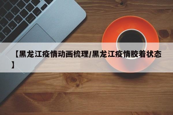 【黑龙江疫情动画梳理/黑龙江疫情胶着状态】