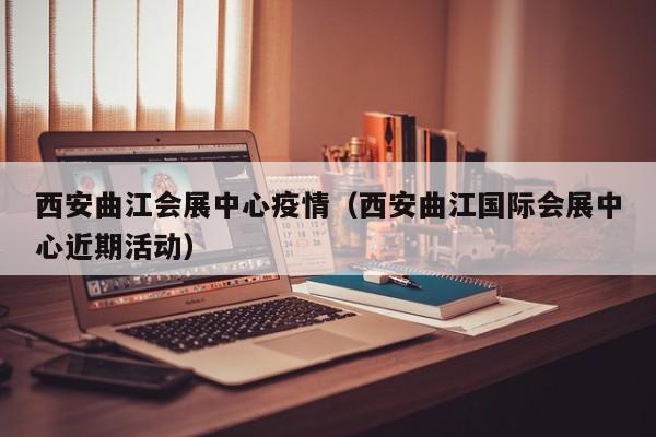西安曲江会展中心疫情（西安曲江国际会展中心近期活动）