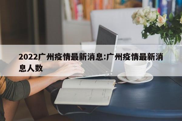 2022广州疫情最新消息:广州疫情最新消息人数