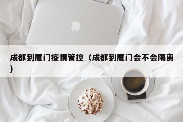 成都到厦门疫情管控（成都到厦门会不会隔离）