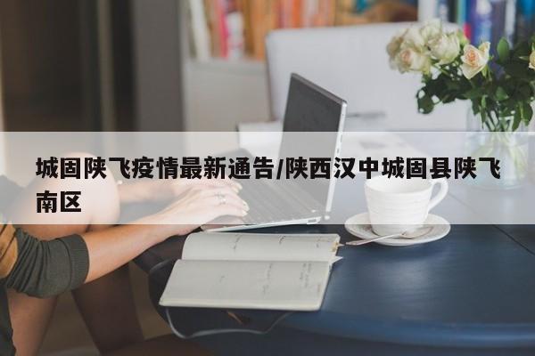 城固陕飞疫情最新通告/陕西汉中城固县陕飞南区