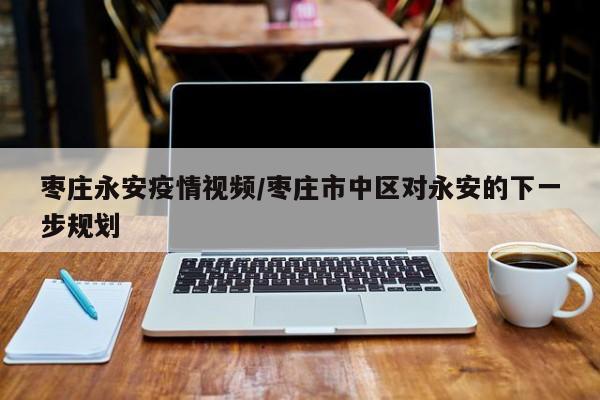 枣庄永安疫情视频/枣庄市中区对永安的下一步规划