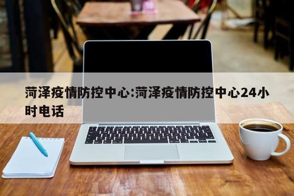 菏泽疫情防控中心:菏泽疫情防控中心24小时电话