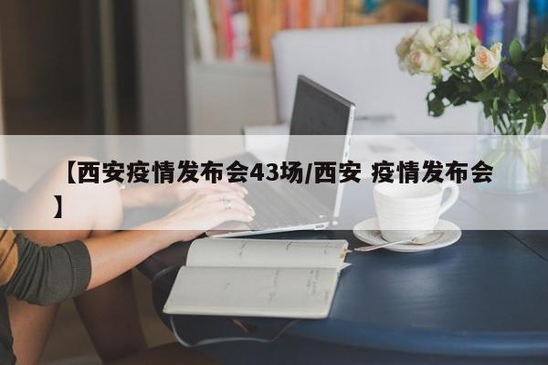 【西安疫情发布会43场/西安 疫情发布会】