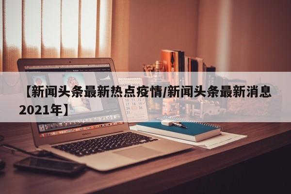 【新闻头条最新热点疫情/新闻头条最新消息2021年】