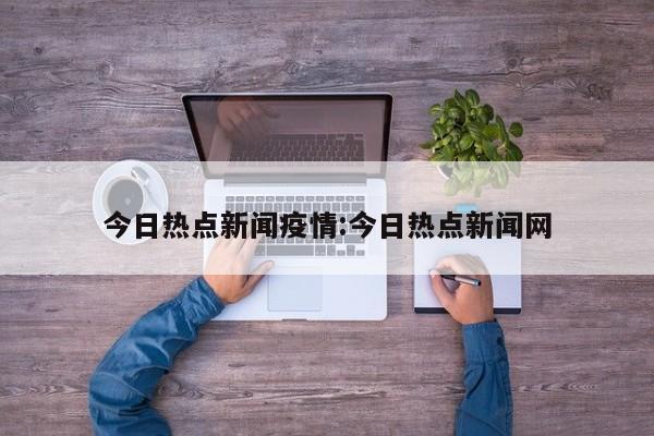 今日热点新闻疫情:今日热点新闻网