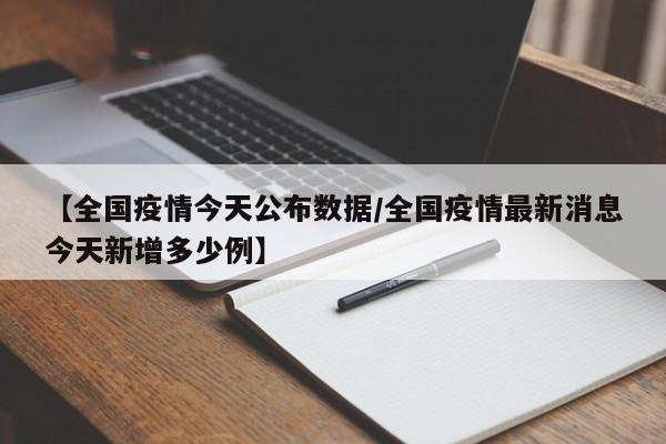 【全国疫情今天公布数据/全国疫情最新消息今天新增多少例】