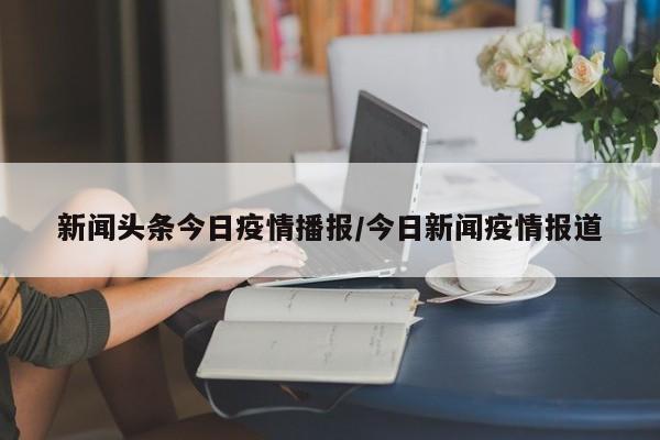 新闻头条今日疫情播报/今日新闻疫情报道