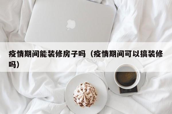 疫情期间能装修房子吗（疫情期间可以搞装修吗）