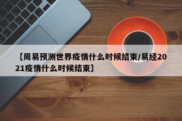 【周易预测世界疫情什么时候结束/易经2021疫情什么时候结束】