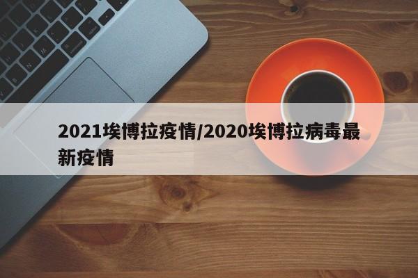 2021埃博拉疫情/2020埃博拉病毒最新疫情