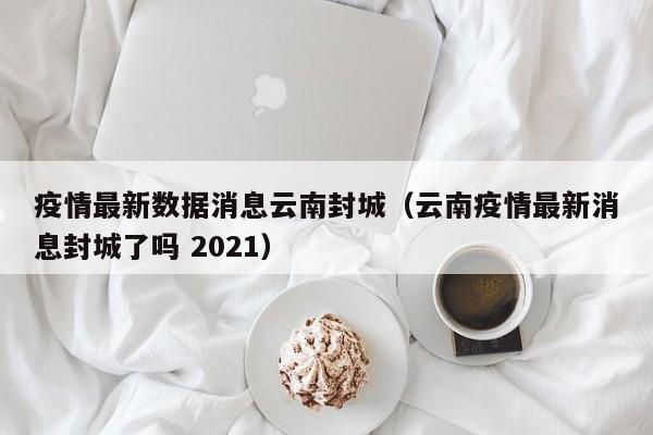 疫情最新数据消息云南封城（云南疫情最新消息封城了吗 2021）