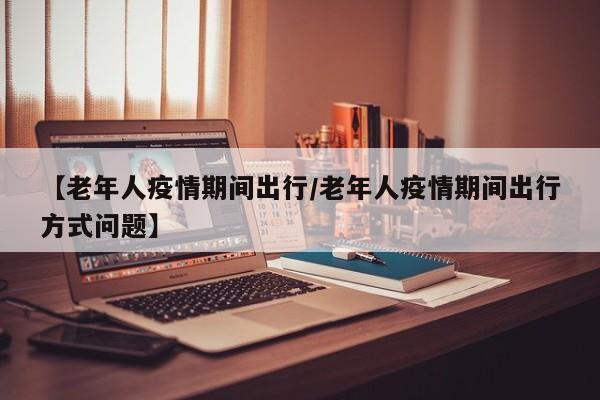 【老年人疫情期间出行/老年人疫情期间出行方式问题】