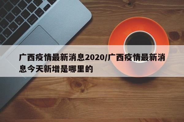 广西疫情最新消息2020/广西疫情最新消息今天新增是哪里的