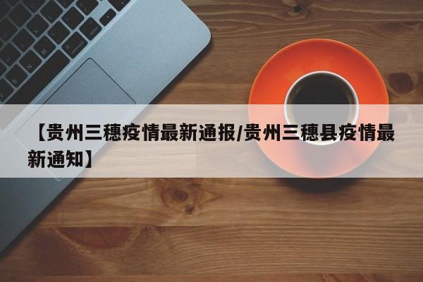 【贵州三穗疫情最新通报/贵州三穗县疫情最新通知】