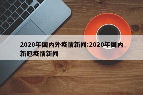 2020年国内外疫情新闻:2020年国内新冠疫情新闻