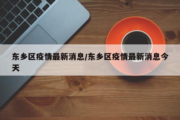 东乡区疫情最新消息/东乡区疫情最新消息今天
