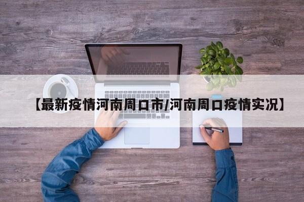【最新疫情河南周口市/河南周口疫情实况】