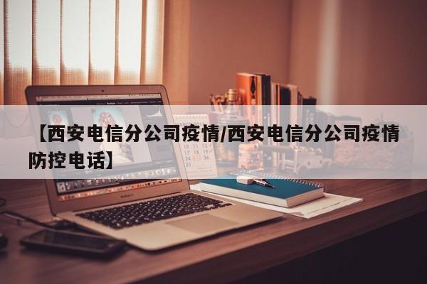 【西安电信分公司疫情/西安电信分公司疫情防控电话】