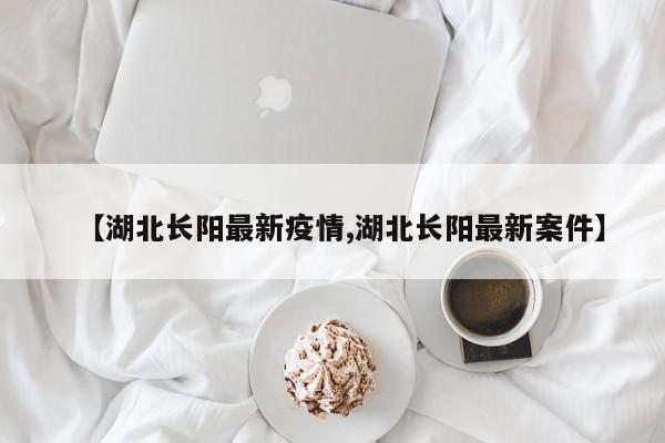 【湖北长阳最新疫情,湖北长阳最新案件】
