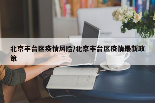 北京丰台区疫情风险/北京丰台区疫情最新政策