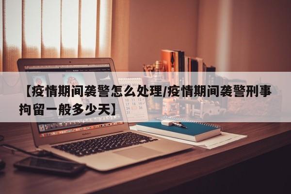 【疫情期间袭警怎么处理/疫情期间袭警刑事拘留一般多少天】