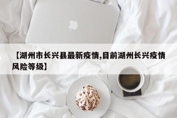 【湖州市长兴县最新疫情,目前湖州长兴疫情风险等级】