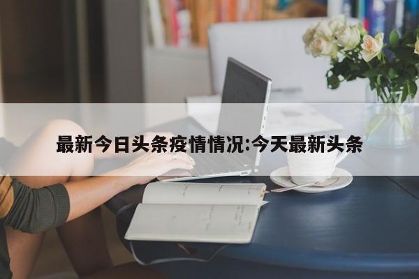 最新今日头条疫情情况:今天最新头条