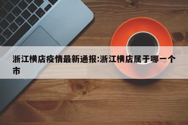 浙江横店疫情最新通报:浙江横店属于哪一个市