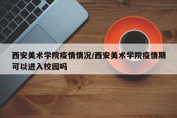 西安美术学院疫情情况/西安美术学院疫情期可以进入校园吗
