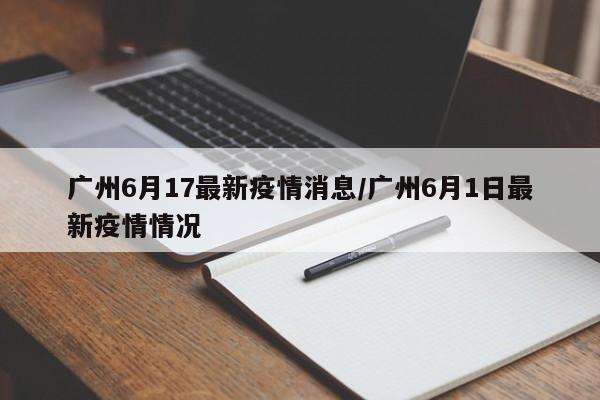 广州6月17最新疫情消息/广州6月1日最新疫情情况