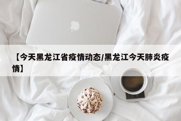 【今天黑龙江省疫情动态/黑龙江今天肺炎疫情】