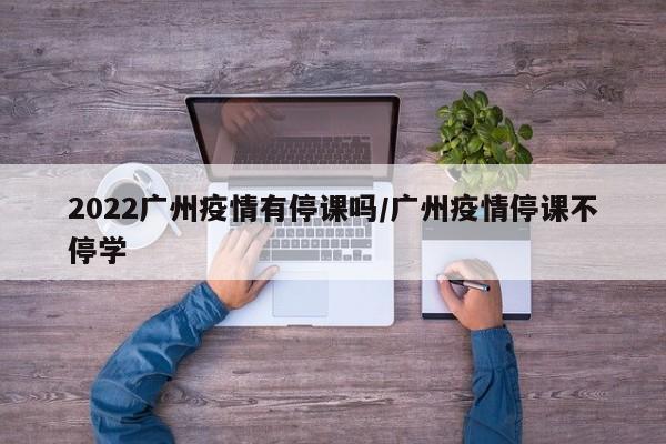 2022广州疫情有停课吗/广州疫情停课不停学