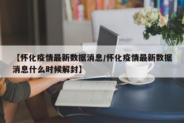 【怀化疫情最新数据消息/怀化疫情最新数据消息什么时候解封】