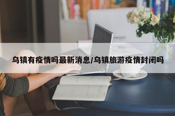 乌镇有疫情吗最新消息/乌镇旅游疫情封闭吗