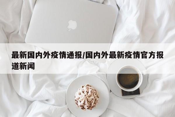 最新国内外疫情通报/国内外最新疫情官方报道新闻