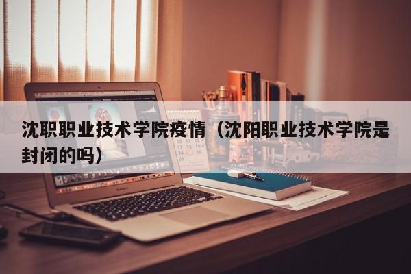 沈职职业技术学院疫情（沈阳职业技术学院是封闭的吗）