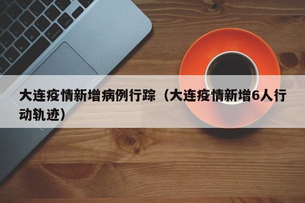 大连疫情新增病例行踪（大连疫情新增6人行动轨迹）