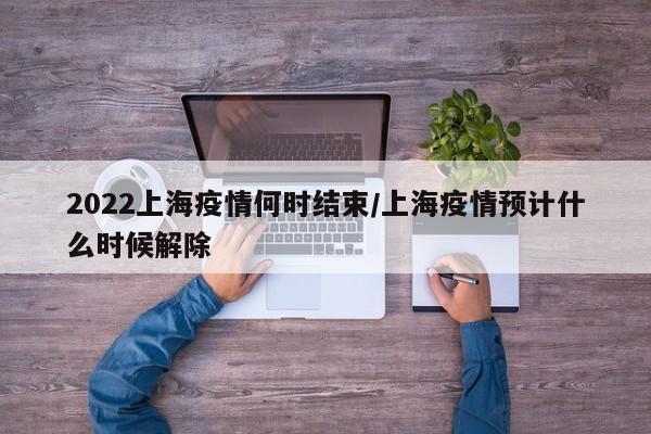 2022上海疫情何时结束/上海疫情预计什么时候解除