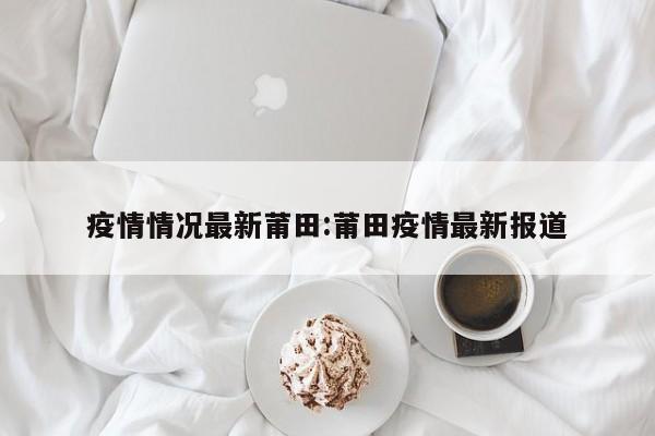 疫情情况最新莆田:莆田疫情最新报道