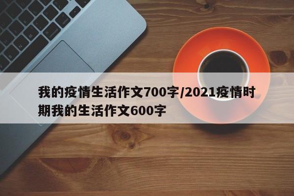 我的疫情生活作文700字/2021疫情时期我的生活作文600字