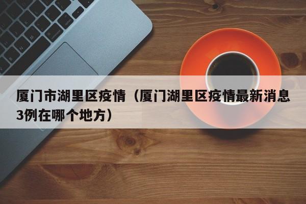 厦门市湖里区疫情（厦门湖里区疫情最新消息3例在哪个地方）