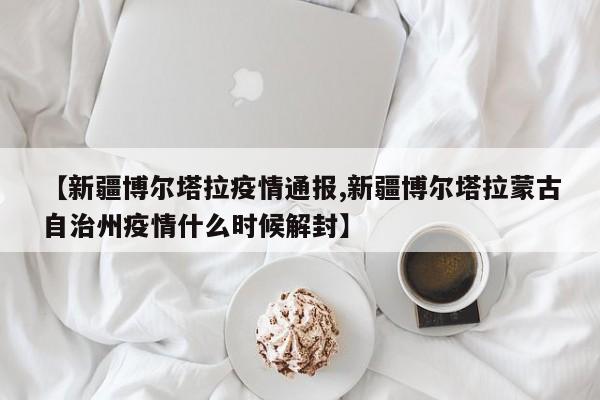 【新疆博尔塔拉疫情通报,新疆博尔塔拉蒙古自治州疫情什么时候解封】