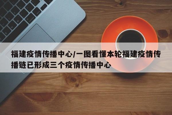 福建疫情传播中心/一图看懂本轮福建疫情传播链已形成三个疫情传播中心