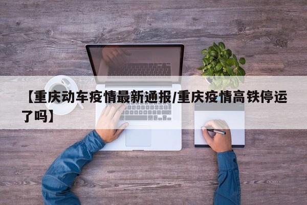 【重庆动车疫情最新通报/重庆疫情高铁停运了吗】