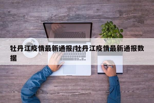 牡丹江疫情最新通报/牡丹江疫情最新通报数据