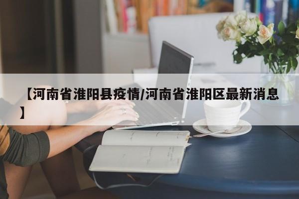 【河南省淮阳县疫情/河南省淮阳区最新消息】
