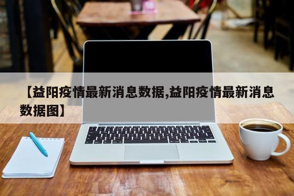 【益阳疫情最新消息数据,益阳疫情最新消息数据图】