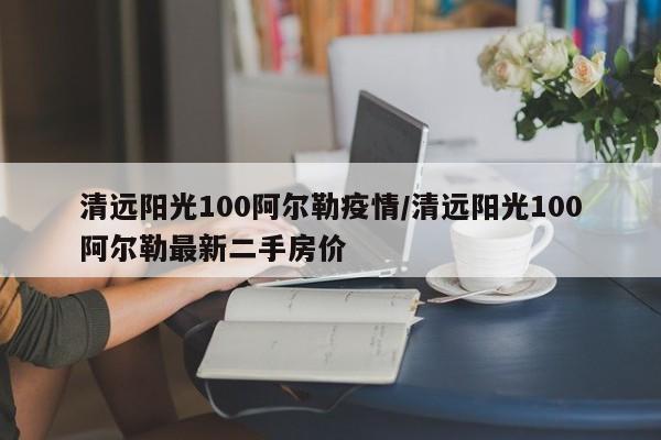 清远阳光100阿尔勒疫情/清远阳光100阿尔勒最新二手房价